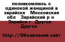 познакомлюсь с одинокой женщиной в зарайске - Московская обл., Зарайский р-н, Зарайск г. Другое » Другое   